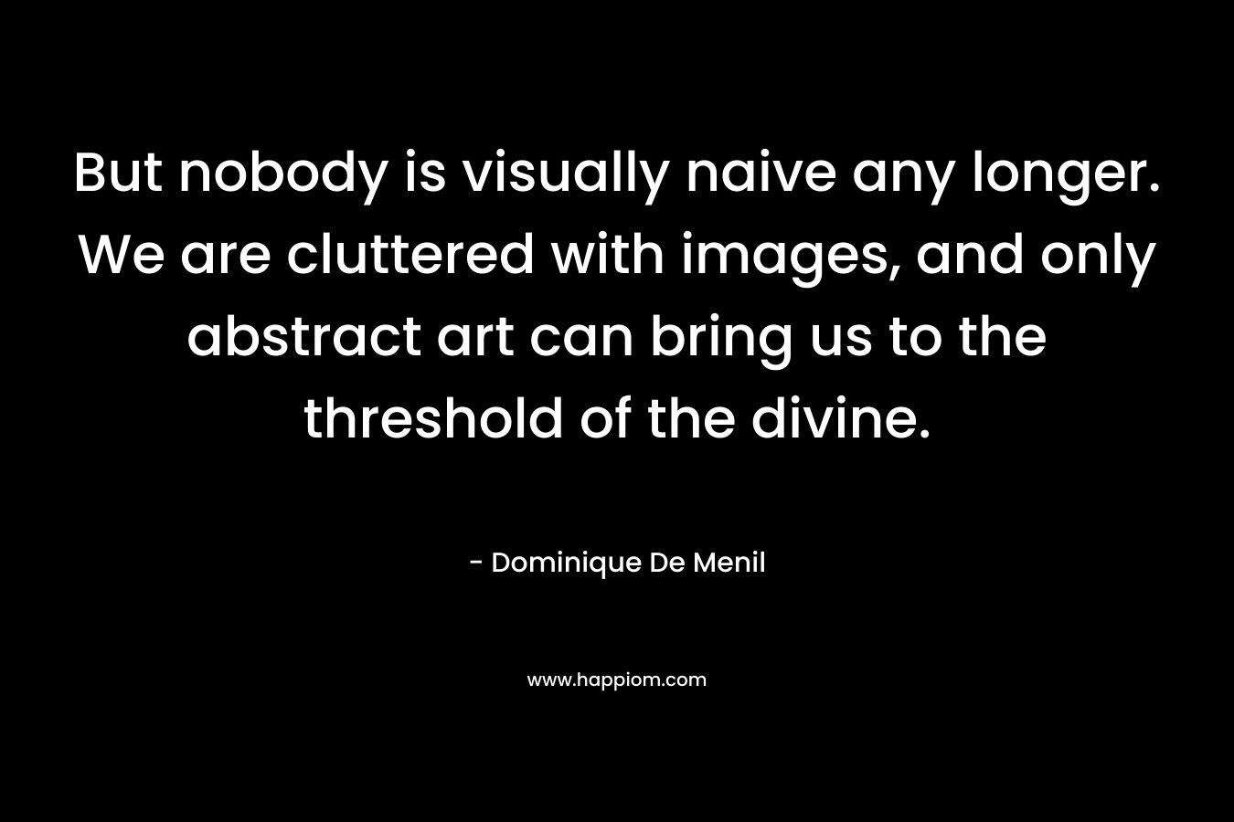 But nobody is visually naive any longer. We are cluttered with images, and only abstract art can bring us to the threshold of the divine. – Dominique De Menil