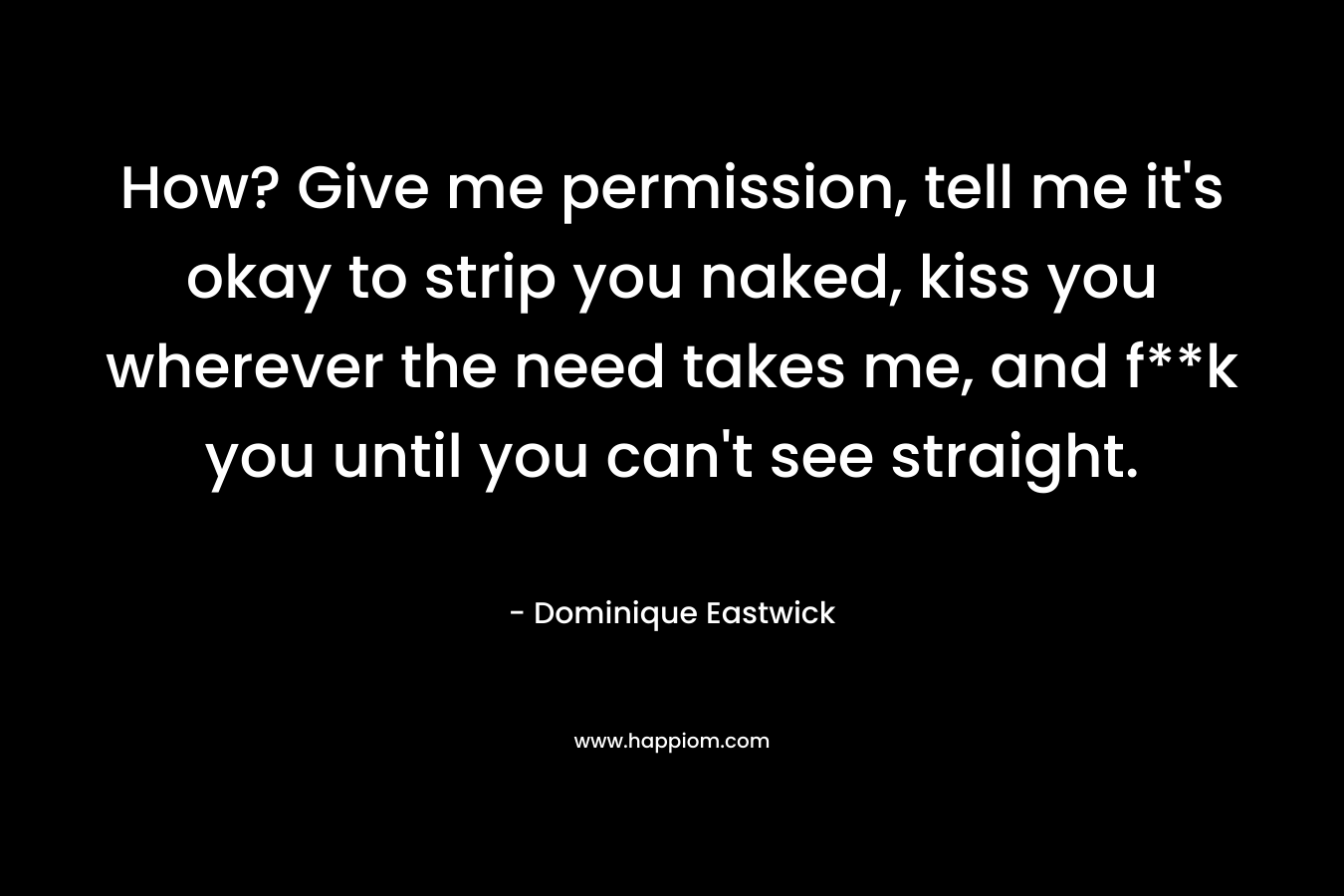How? Give me permission, tell me it’s okay to strip you naked, kiss you wherever the need takes me, and f**k you until you can’t see straight. – Dominique Eastwick