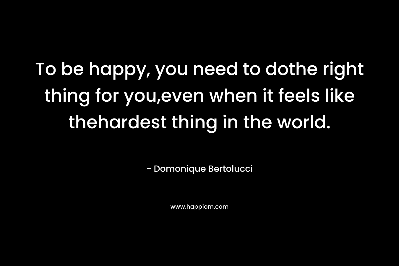 To be happy, you need to dothe right thing for you,even when it feels like thehardest thing in the world. – Domonique Bertolucci