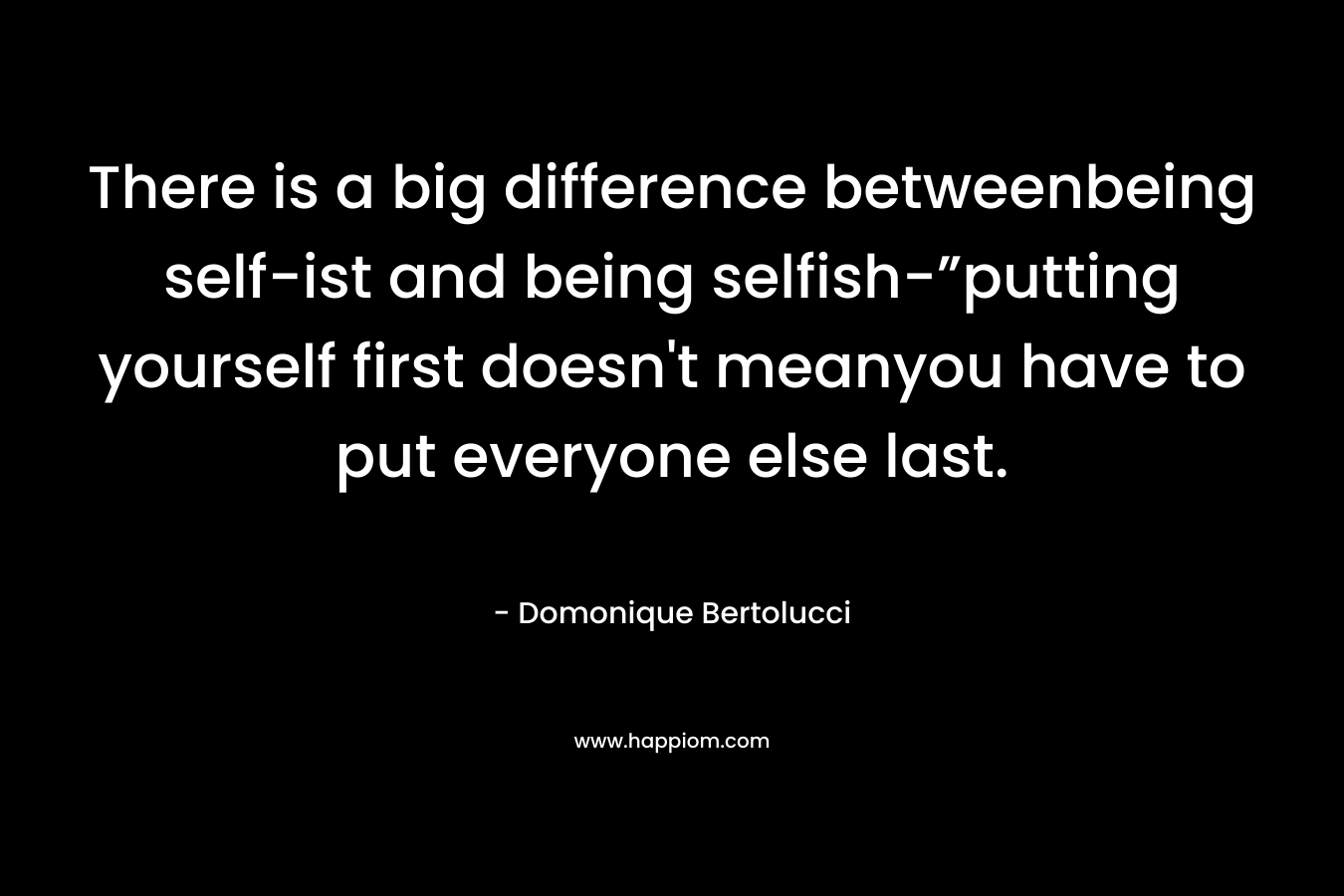 There is a big difference betweenbeing self-ist and being selfish-”putting yourself first doesn’t meanyou have to put everyone else last. – Domonique Bertolucci