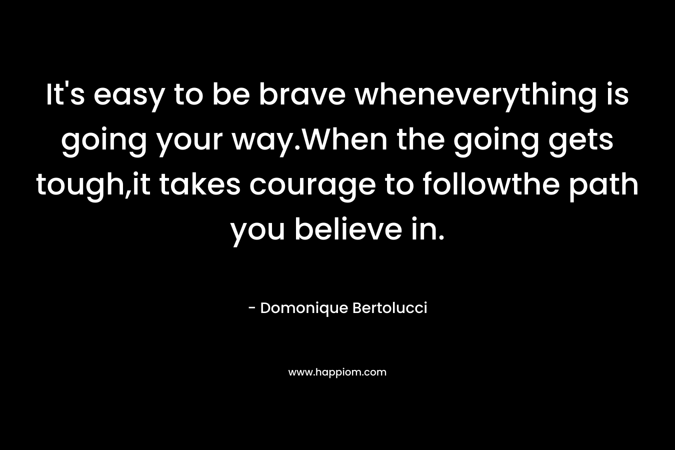 It’s easy to be brave wheneverything is going your way.When the going gets tough,it takes courage to followthe path you believe in. – Domonique Bertolucci