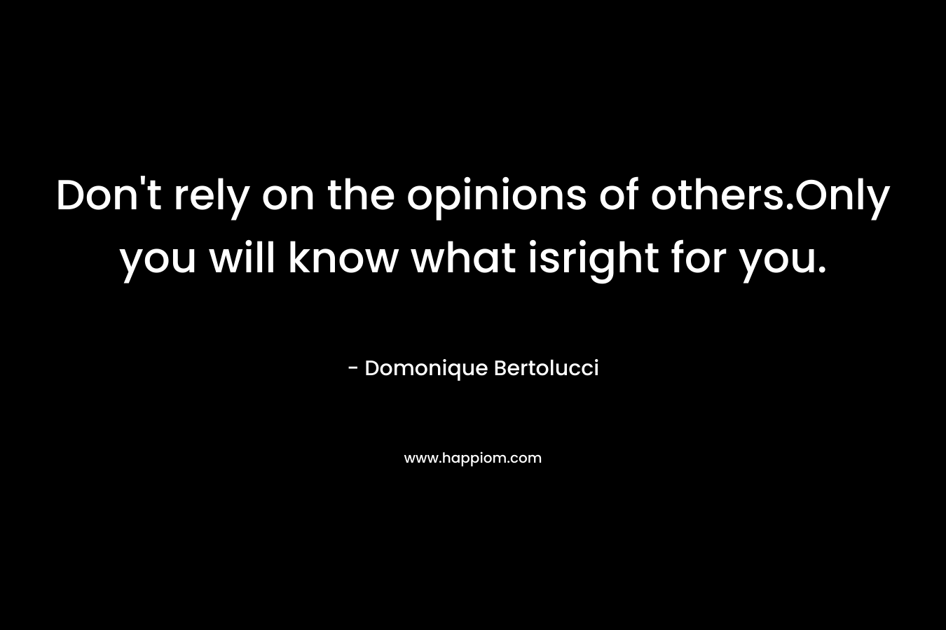 Don’t rely on the opinions of others.Only you will know what isright for you. – Domonique Bertolucci