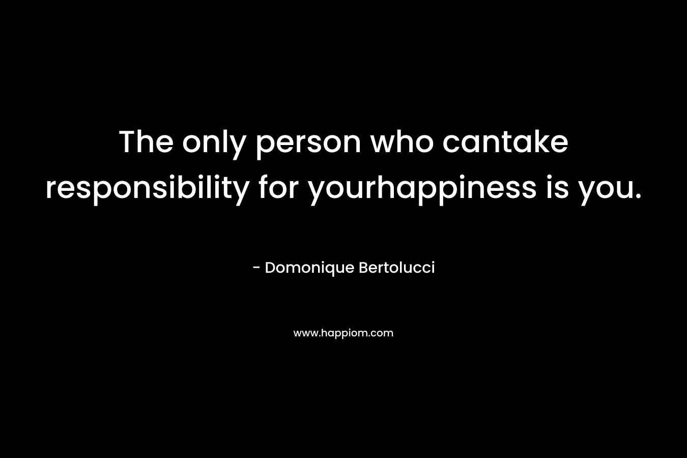 The only person who cantake responsibility for yourhappiness is you. – Domonique Bertolucci