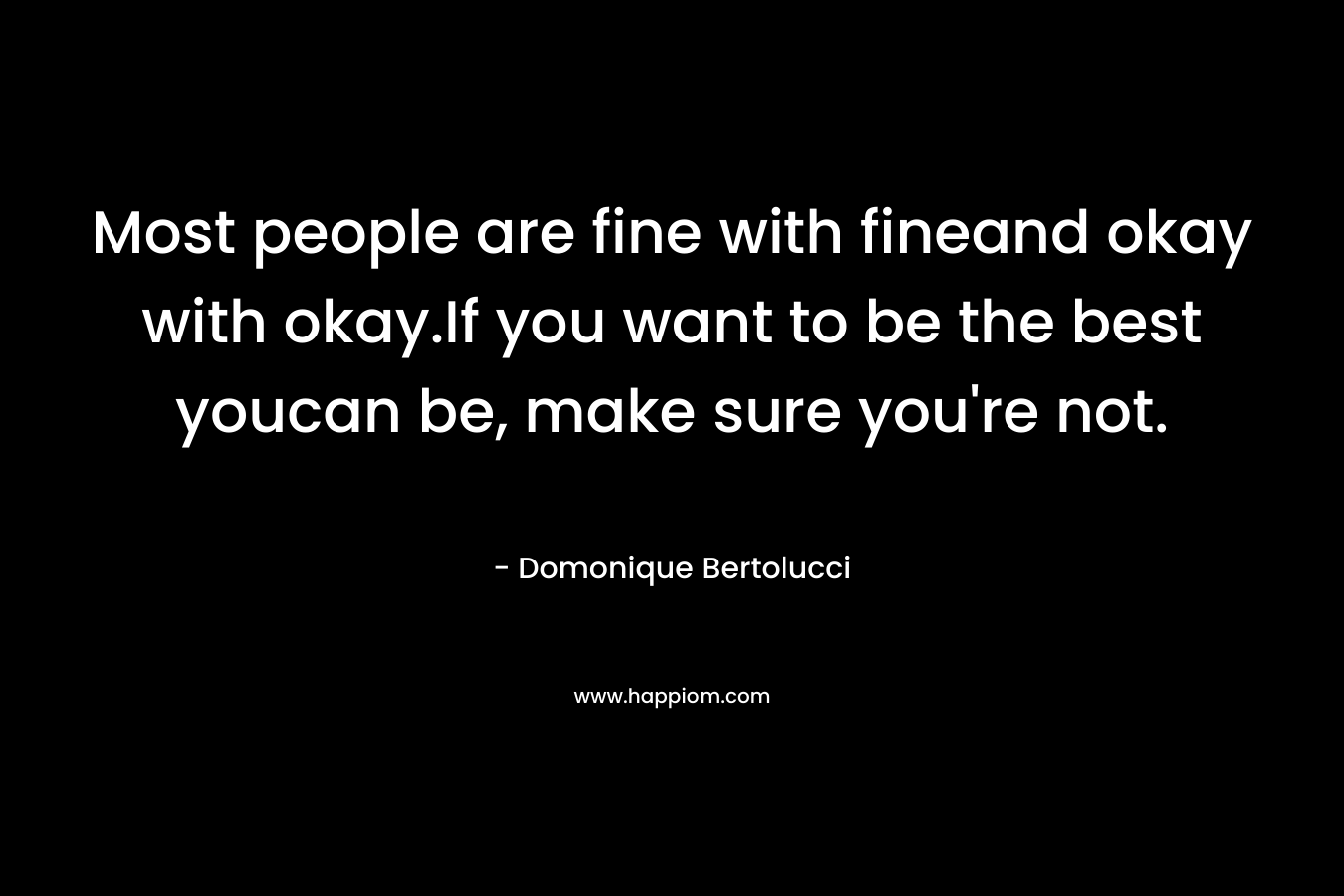 Most people are fine with fineand okay with okay.If you want to be the best youcan be, make sure you’re not. – Domonique Bertolucci