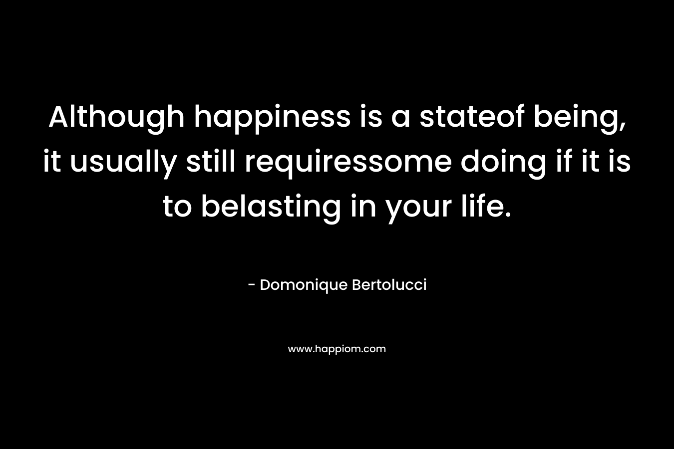 Although happiness is a stateof being, it usually still requiressome doing if it is to belasting in your life. – Domonique Bertolucci