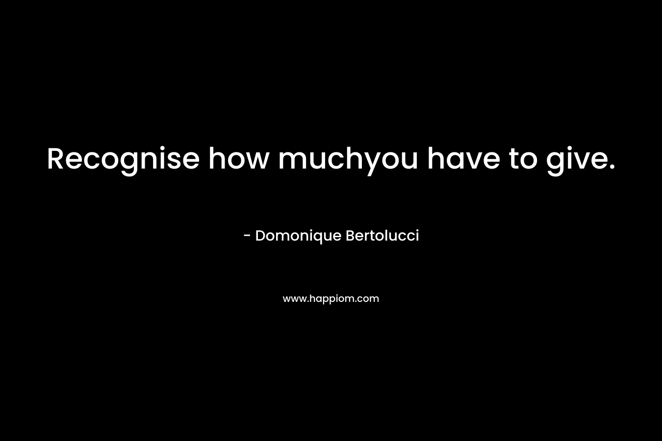Recognise how muchyou have to give. – Domonique Bertolucci