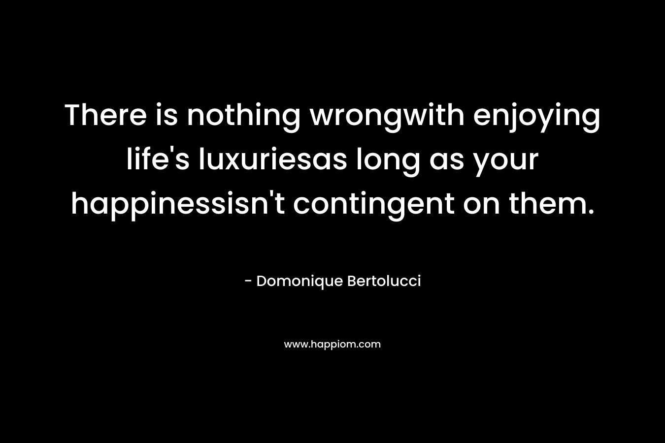 There is nothing wrongwith enjoying life’s luxuriesas long as your happinessisn’t contingent on them. – Domonique Bertolucci