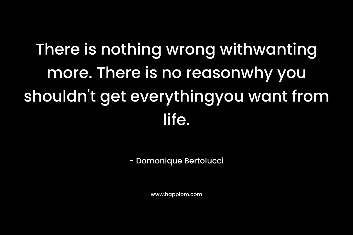 There is nothing wrong withwanting more. There is no reasonwhy you shouldn’t get everythingyou want from life. – Domonique Bertolucci