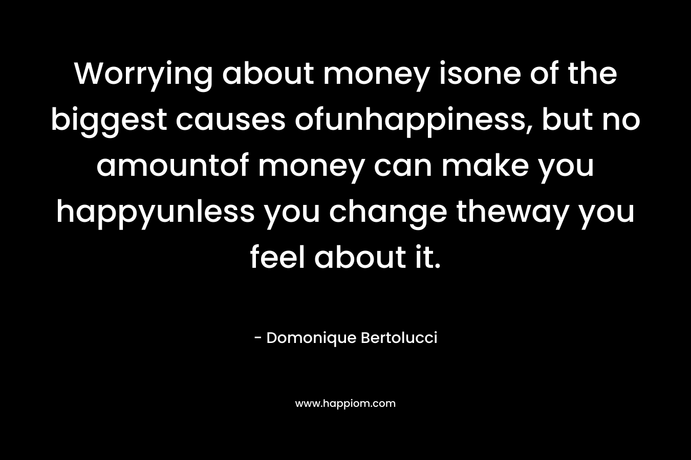 Worrying about money isone of the biggest causes ofunhappiness, but no amountof money can make you happyunless you change theway you feel about it. – Domonique Bertolucci