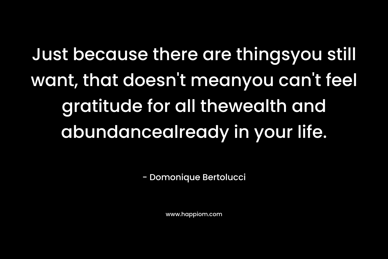 Just because there are thingsyou still want, that doesn’t meanyou can’t feel gratitude for all thewealth and abundancealready in your life. – Domonique Bertolucci