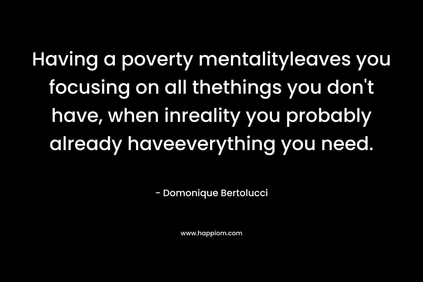 Having a poverty mentalityleaves you focusing on all thethings you don’t have, when inreality you probably already haveeverything you need. – Domonique Bertolucci