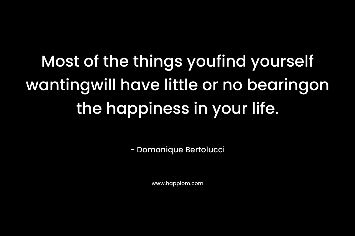 Most of the things youfind yourself wantingwill have little or no bearingon the happiness in your life. – Domonique Bertolucci