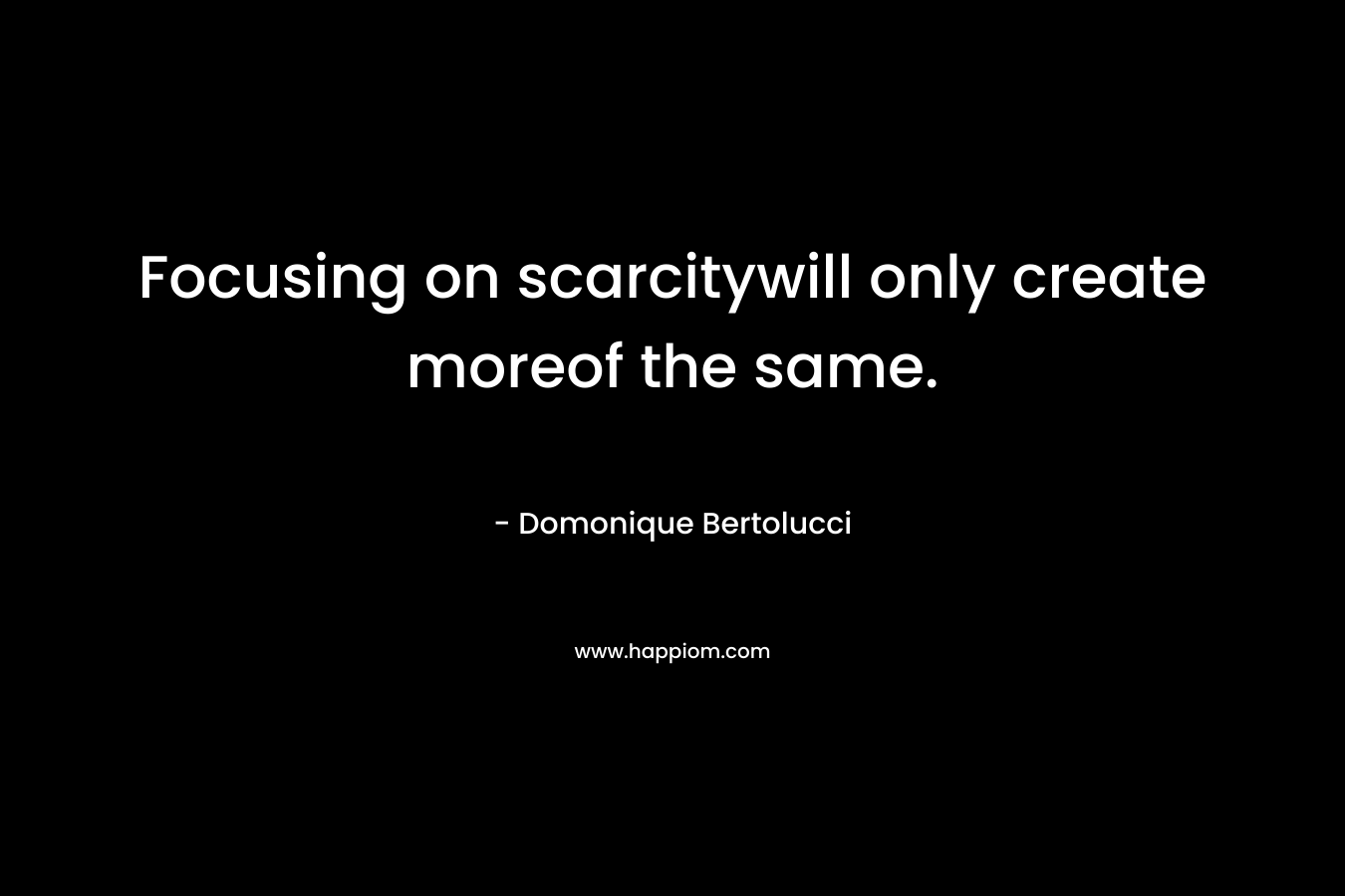 Focusing on scarcitywill only create moreof the same. – Domonique Bertolucci
