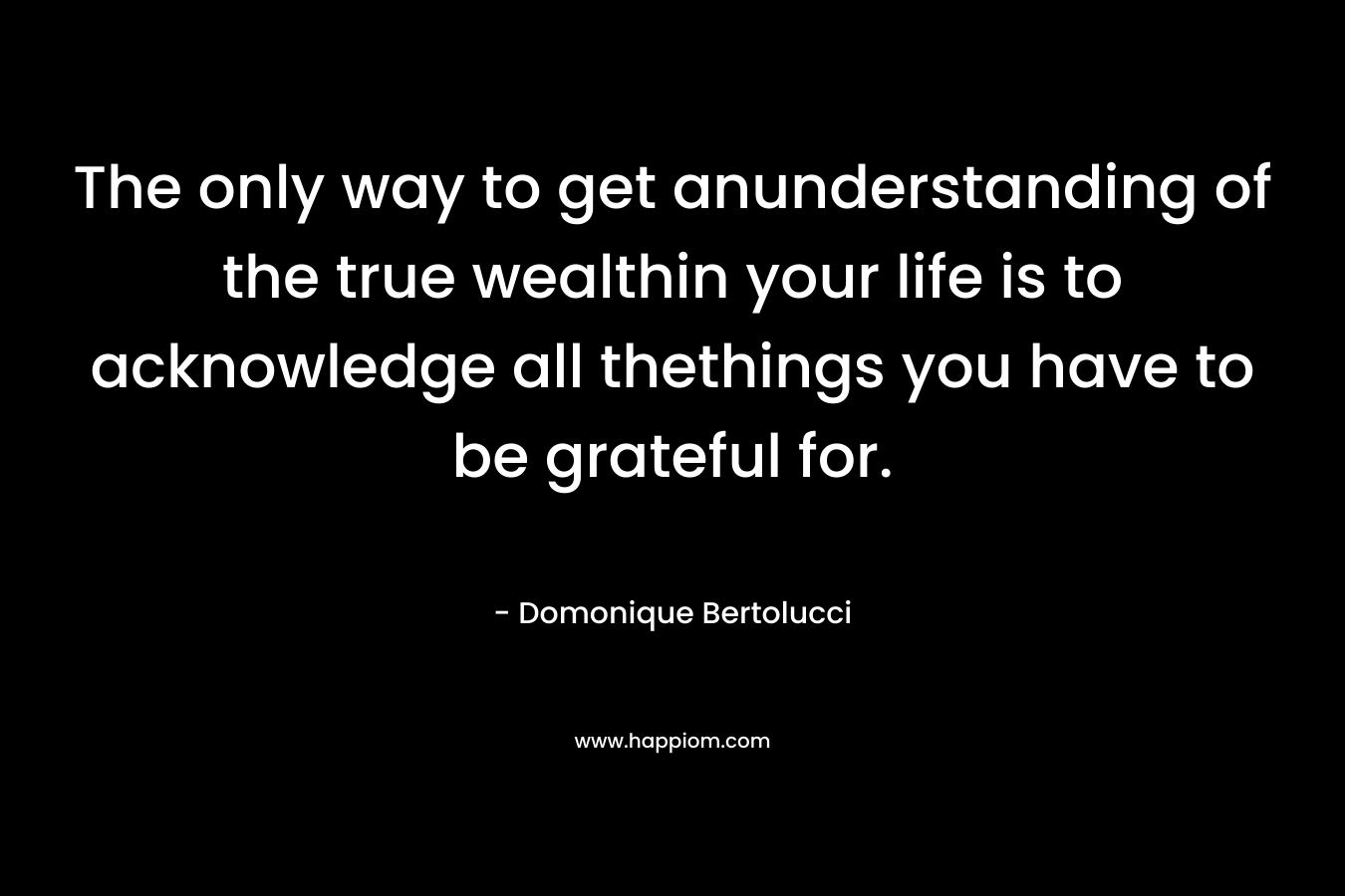 The only way to get anunderstanding of the true wealthin your life is to acknowledge all thethings you have to be grateful for. – Domonique Bertolucci