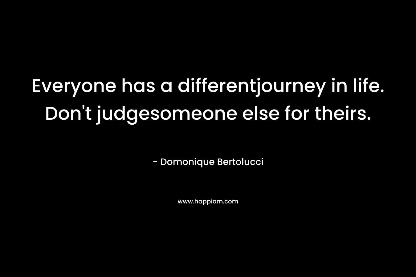 Everyone has a differentjourney in life. Don’t judgesomeone else for theirs. – Domonique Bertolucci