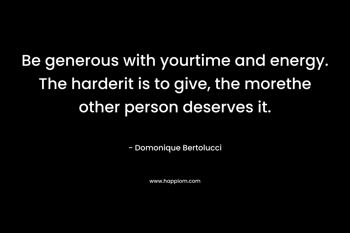 Be generous with yourtime and energy. The harderit is to give, the morethe other person deserves it. – Domonique Bertolucci