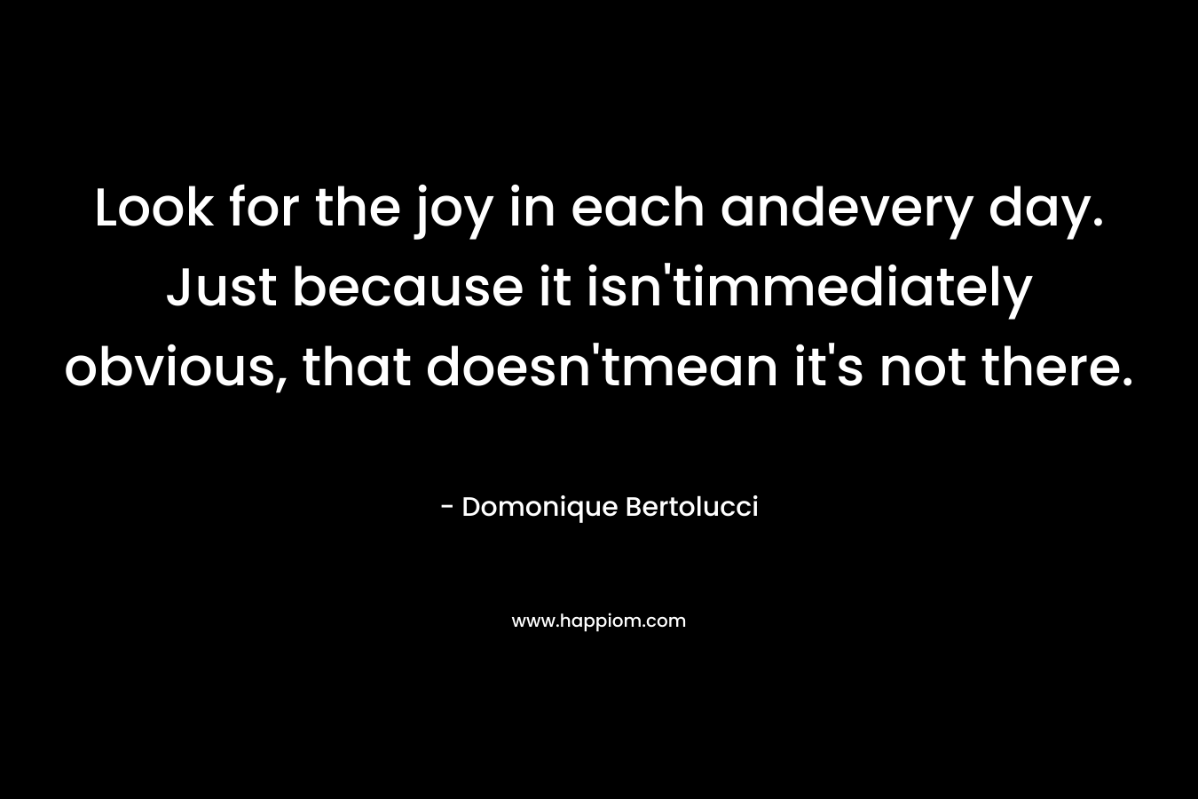 Look for the joy in each andevery day. Just because it isn’timmediately obvious, that doesn’tmean it’s not there. – Domonique Bertolucci