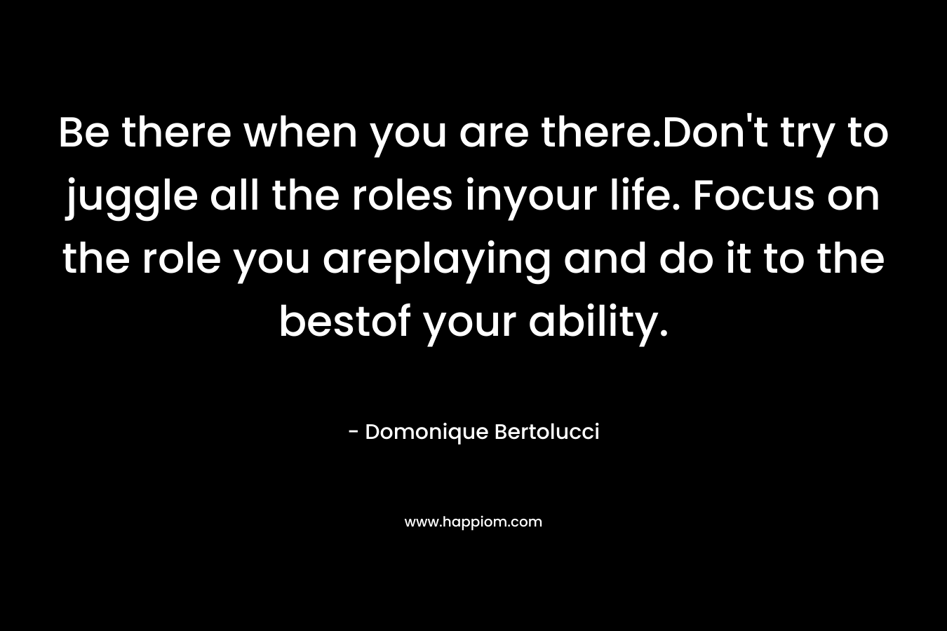 Be there when you are there.Don’t try to juggle all the roles inyour life. Focus on the role you areplaying and do it to the bestof your ability. – Domonique Bertolucci