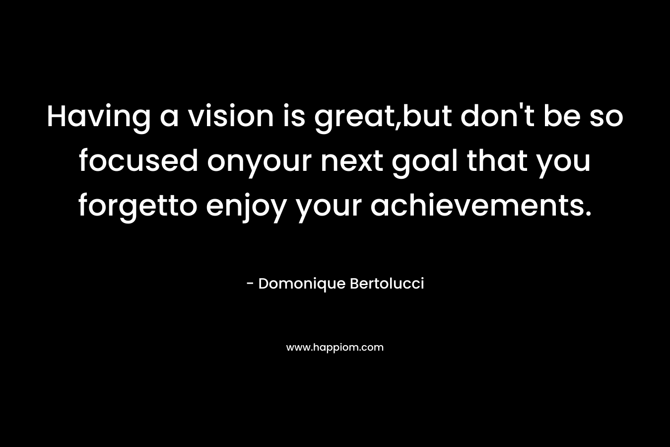 Having a vision is great,but don’t be so focused onyour next goal that you forgetto enjoy your achievements. – Domonique Bertolucci
