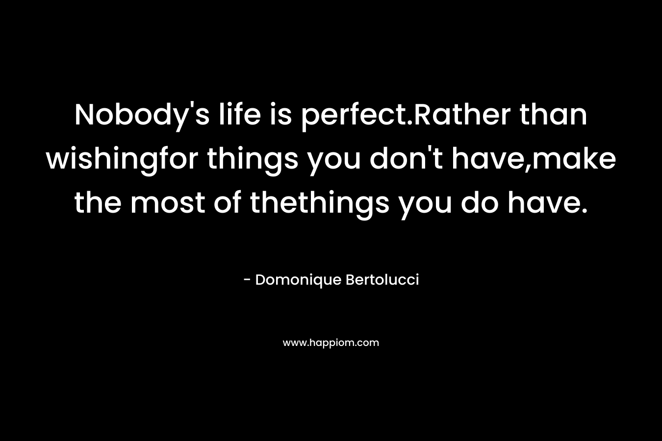 Nobody’s life is perfect.Rather than wishingfor things you don’t have,make the most of thethings you do have. – Domonique Bertolucci