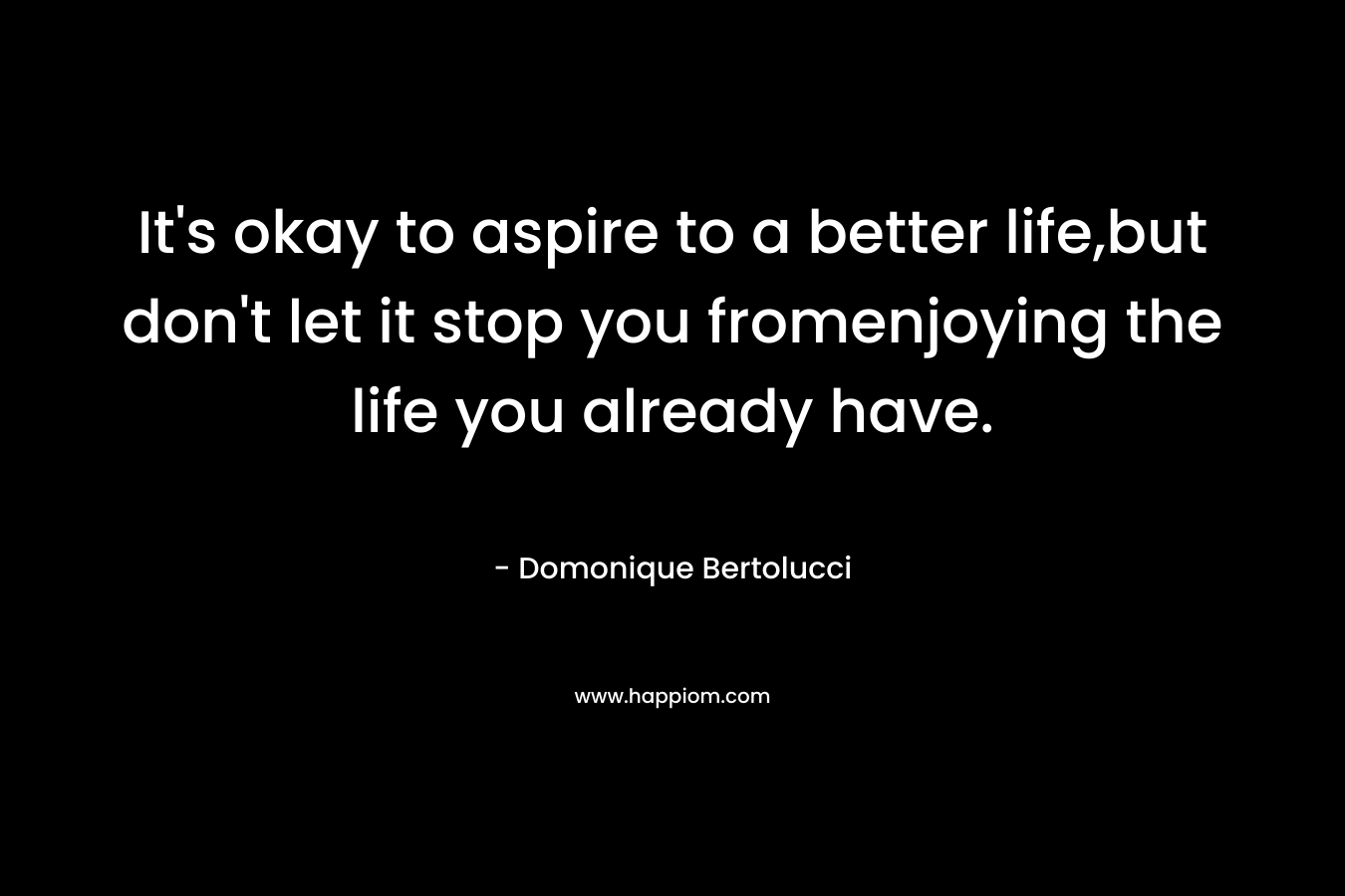 It's okay to aspire to a better life,but don't let it stop you fromenjoying the life you already have.