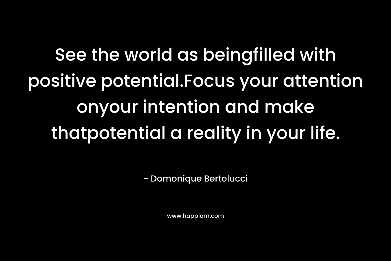 See the world as beingfilled with positive potential.Focus your attention onyour intention and make thatpotential a reality in your life. – Domonique Bertolucci