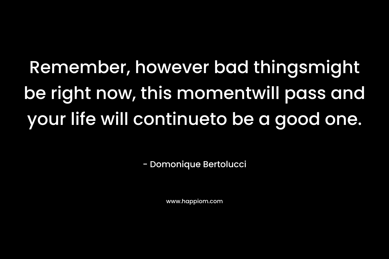 Remember, however bad thingsmight be right now, this momentwill pass and your life will continueto be a good one. – Domonique Bertolucci