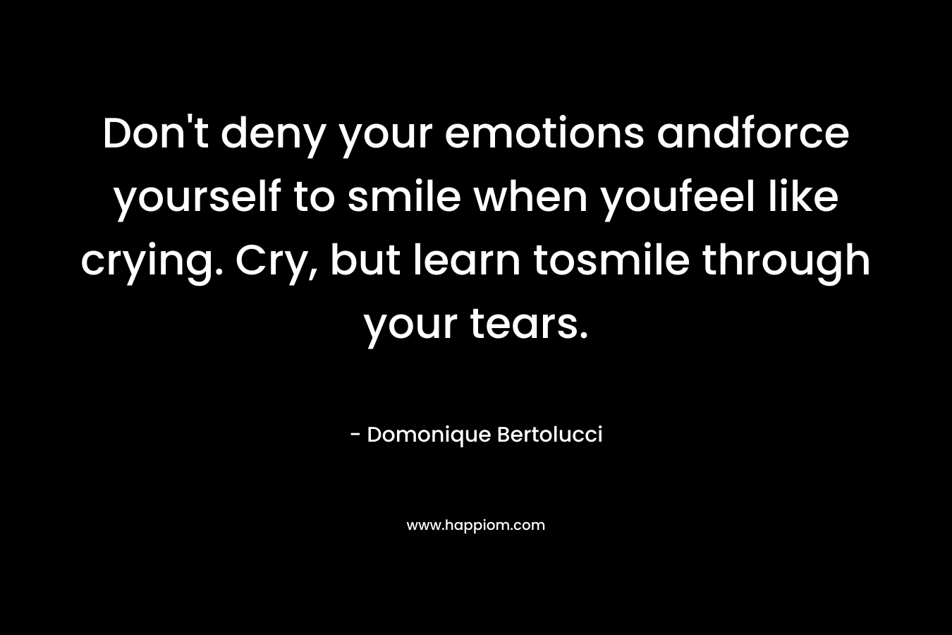 Don’t deny your emotions andforce yourself to smile when youfeel like crying. Cry, but learn tosmile through your tears. – Domonique Bertolucci