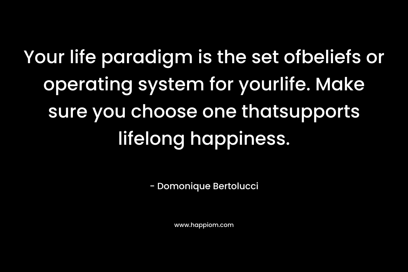 Your life paradigm is the set ofbeliefs or operating system for yourlife. Make sure you choose one thatsupports lifelong happiness. – Domonique Bertolucci