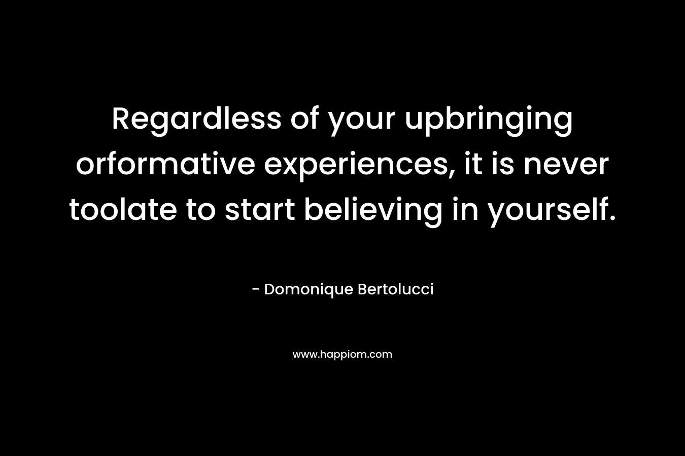 Regardless of your upbringing orformative experiences, it is never toolate to start believing in yourself. – Domonique Bertolucci