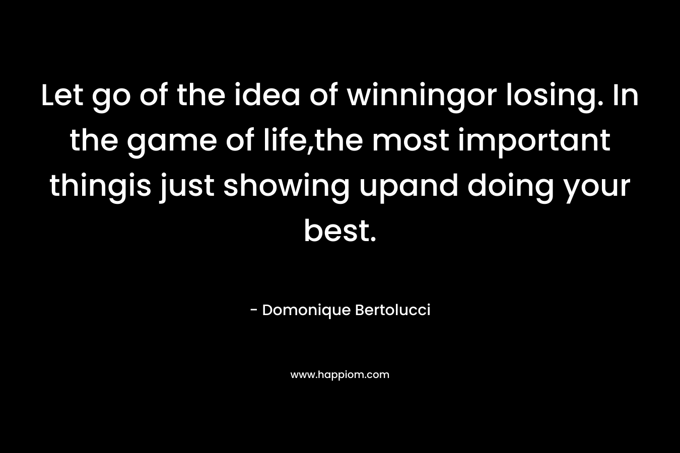Let go of the idea of winningor losing. In the game of life,the most important thingis just showing upand doing your best. – Domonique Bertolucci