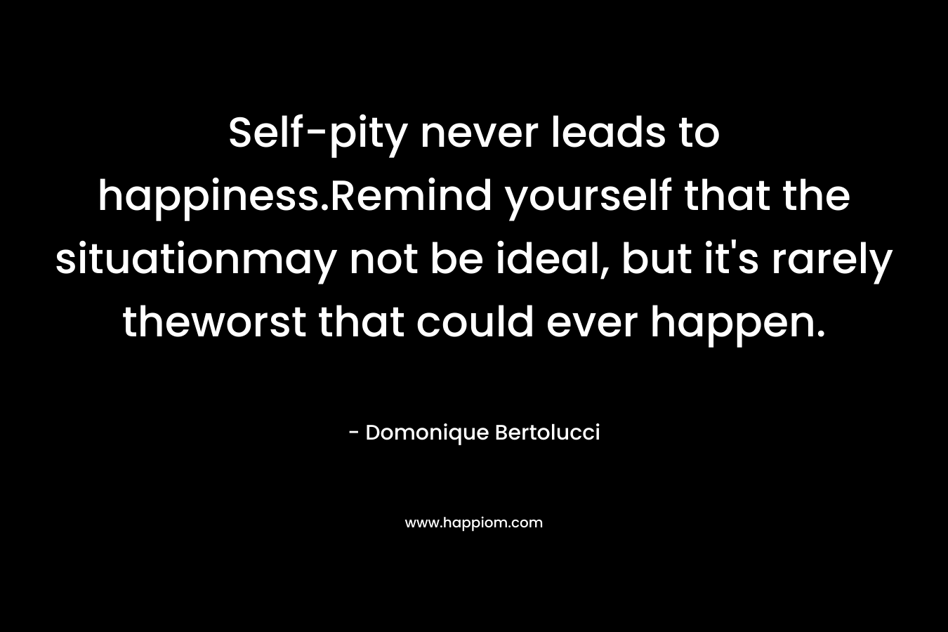 Self-pity never leads to happiness.Remind yourself that the situationmay not be ideal, but it’s rarely theworst that could ever happen. – Domonique Bertolucci