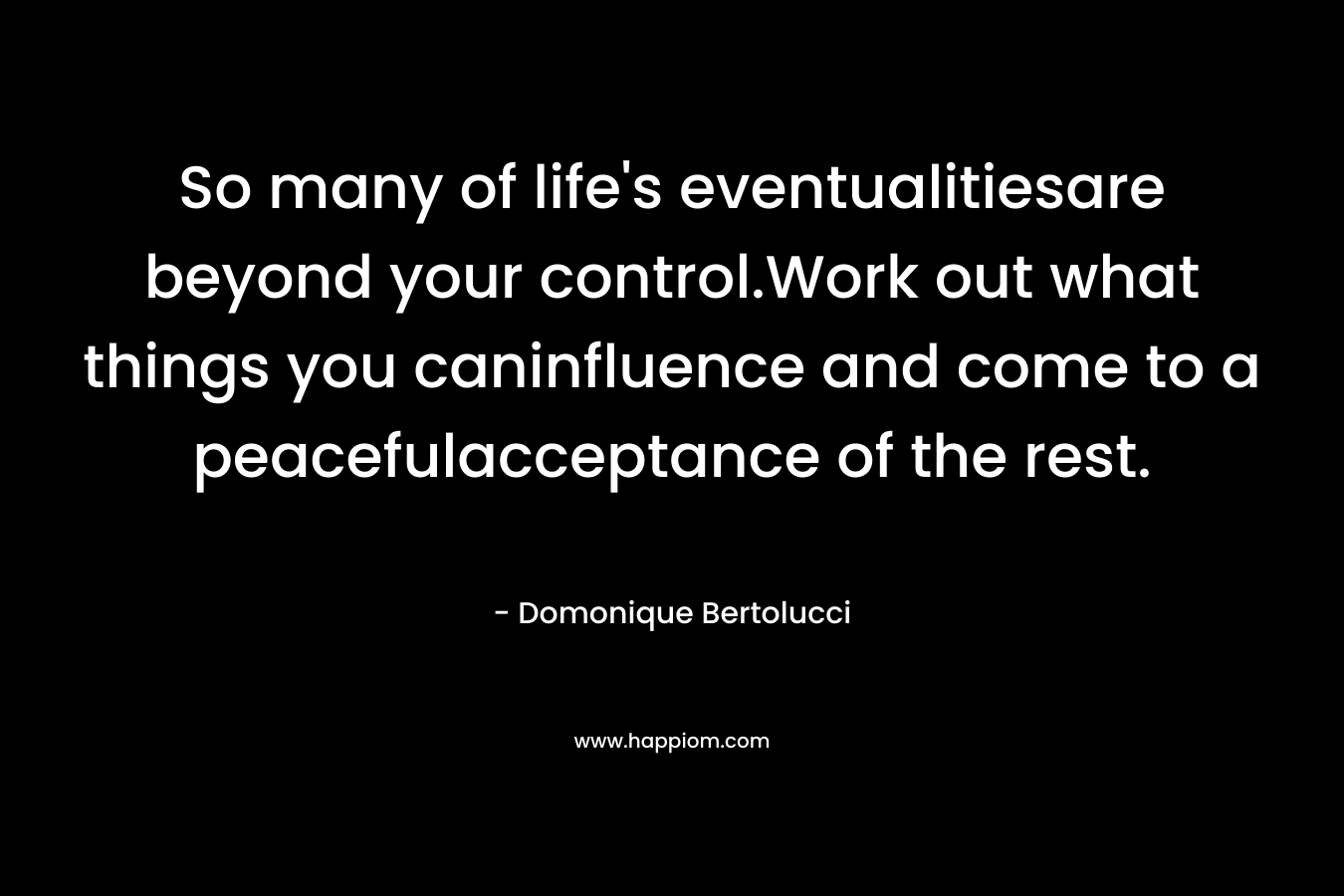 So many of life’s eventualitiesare beyond your control.Work out what things you caninfluence and come to a peacefulacceptance of the rest. – Domonique Bertolucci