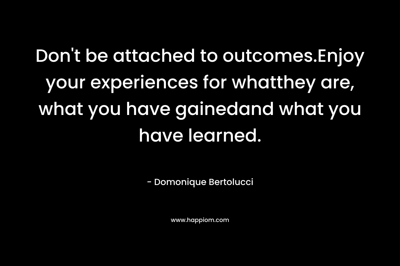Don’t be attached to outcomes.Enjoy your experiences for whatthey are, what you have gainedand what you have learned. – Domonique Bertolucci