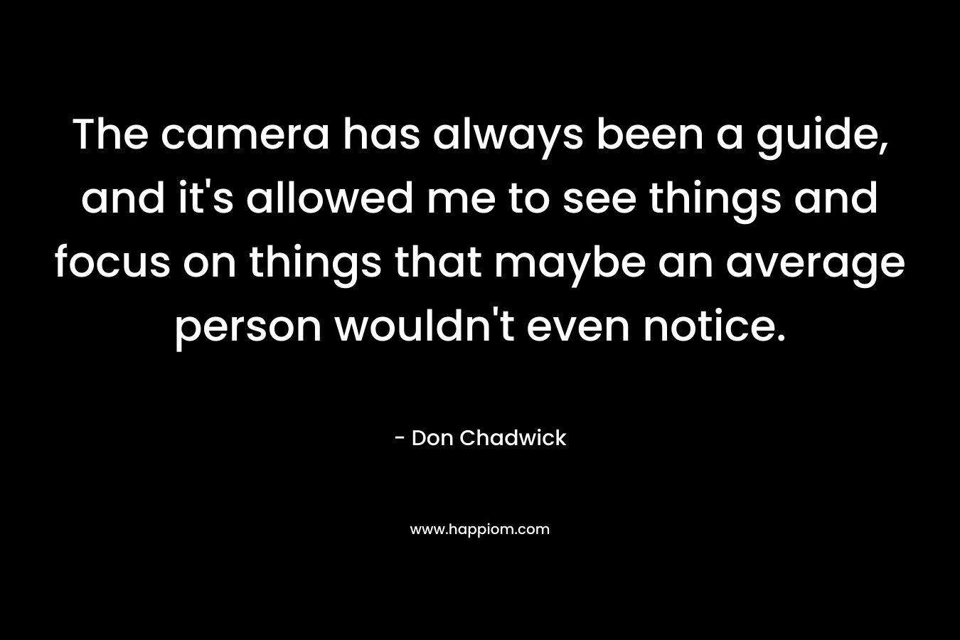 The camera has always been a guide, and it’s allowed me to see things and focus on things that maybe an average person wouldn’t even notice. – Don Chadwick