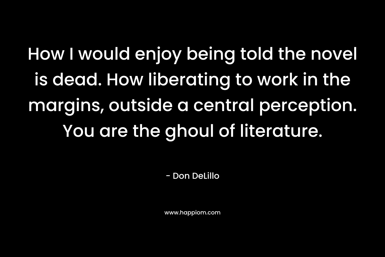 How I would enjoy being told the novel is dead. How liberating to work in the margins, outside a central perception. You are the ghoul of literature. – Don DeLillo