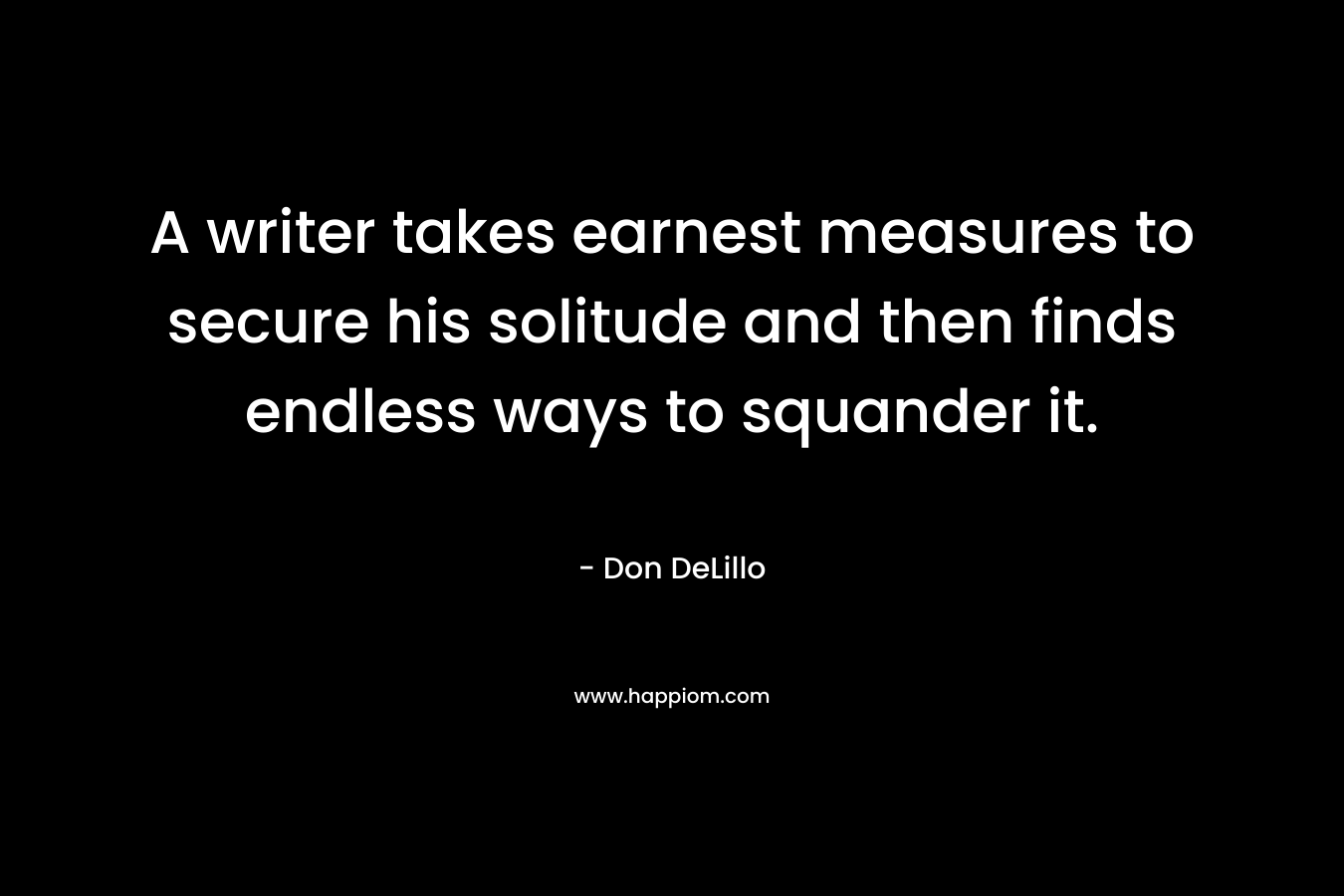 A writer takes earnest measures to secure his solitude and then finds endless ways to squander it. – Don DeLillo