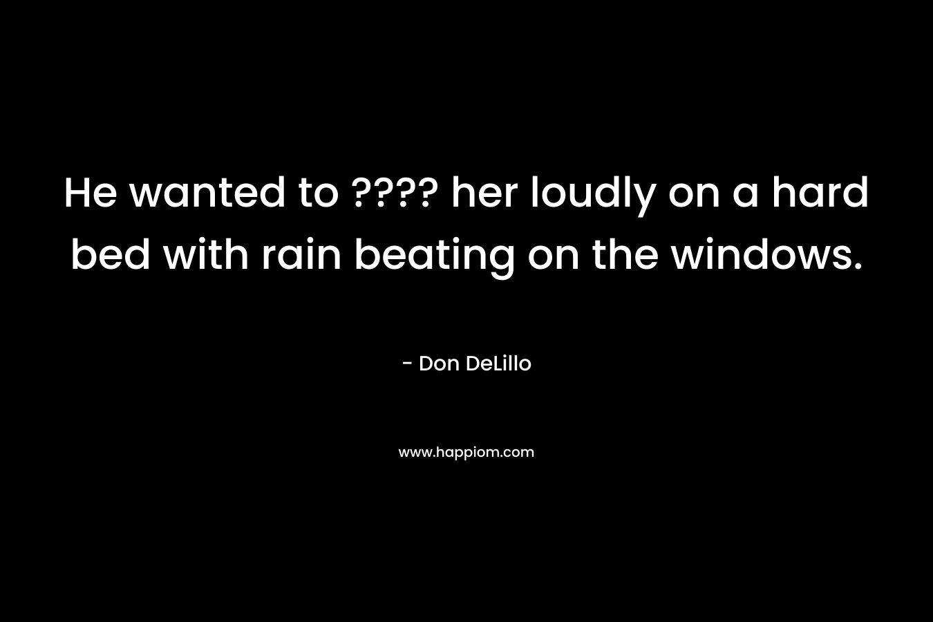 He wanted to ???? her loudly on a hard bed with rain beating on the windows. – Don DeLillo