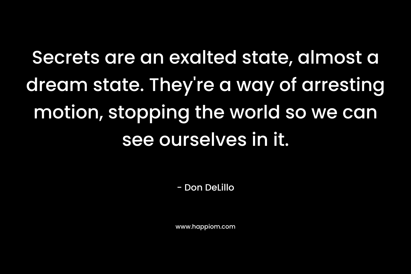 Secrets are an exalted state, almost a dream state. They’re a way of arresting motion, stopping the world so we can see ourselves in it. – Don DeLillo