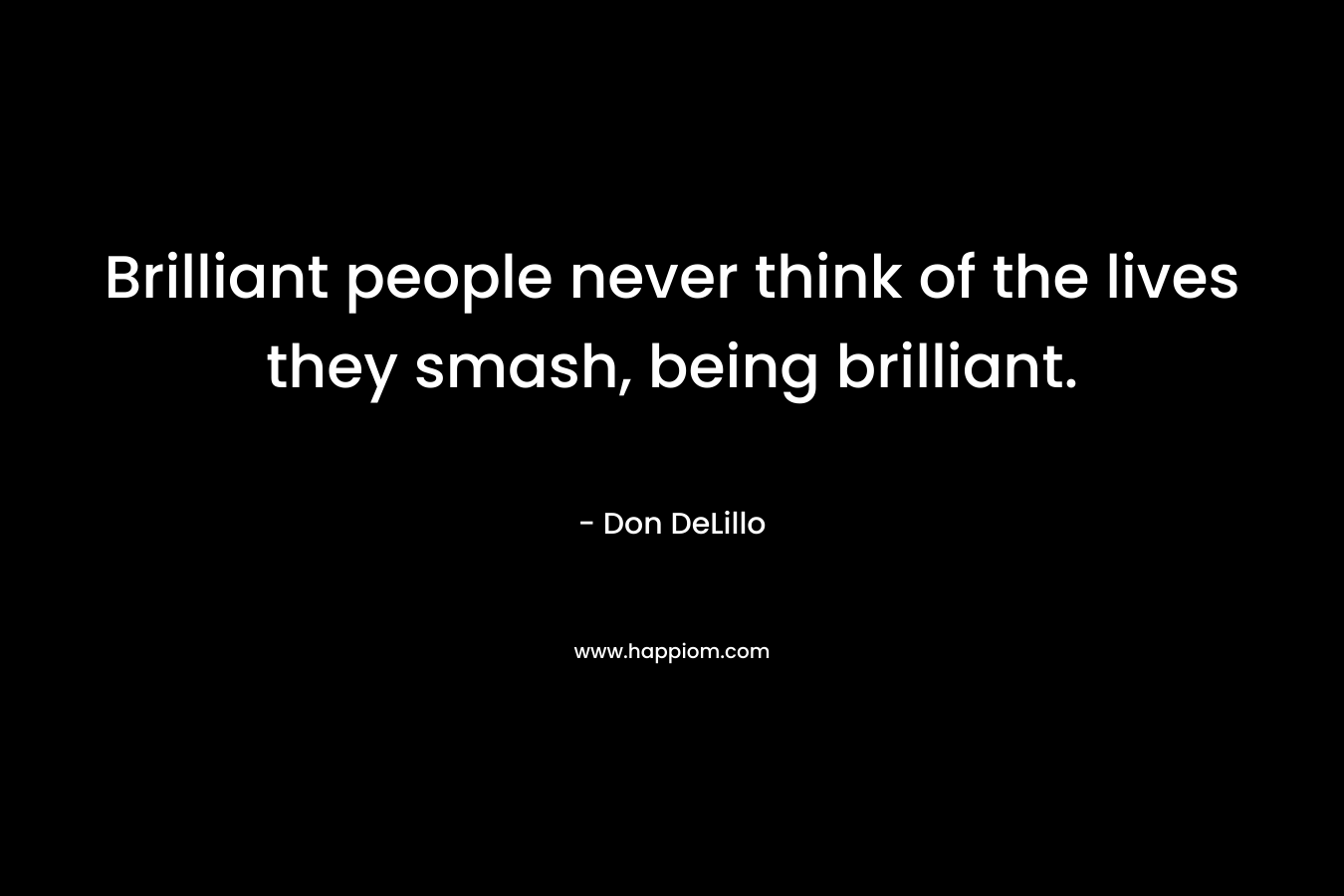 Brilliant people never think of the lives they smash, being brilliant. – Don DeLillo