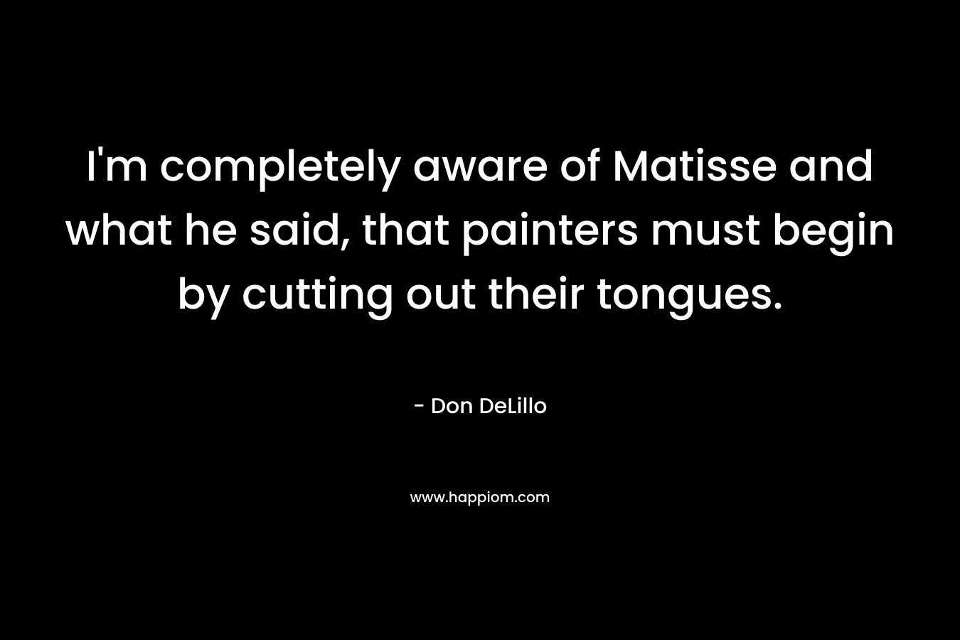 I’m completely aware of Matisse and what he said, that painters must begin by cutting out their tongues. – Don DeLillo