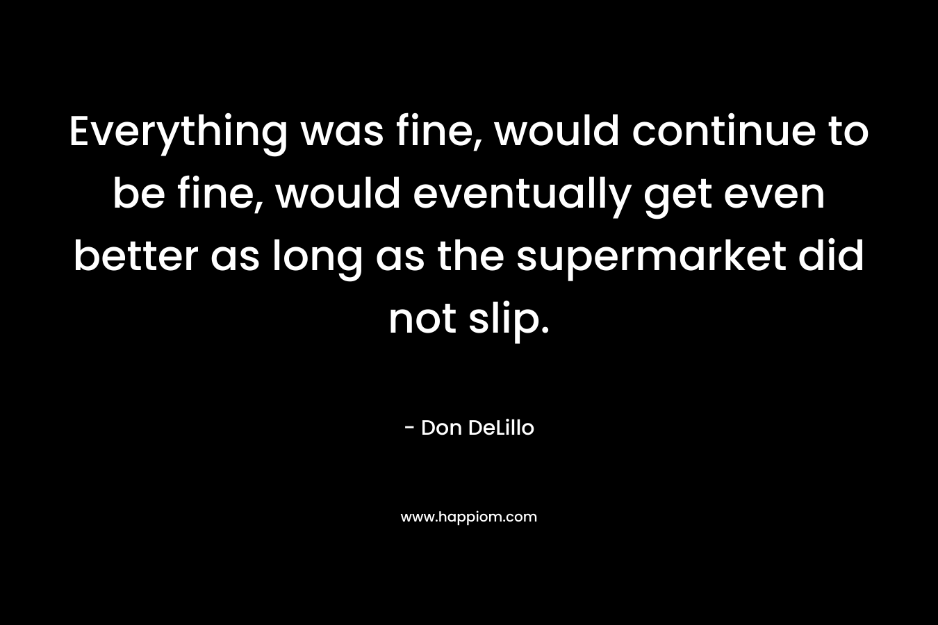 Everything was fine, would continue to be fine, would eventually get even better as long as the supermarket did not slip. – Don DeLillo