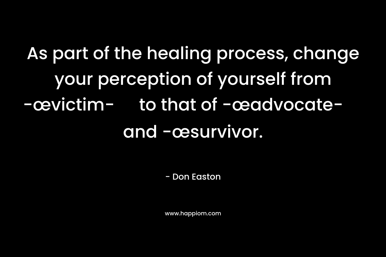 As part of the healing process, change your perception of yourself from -œvictim- to that of -œadvocate- and -œsurvivor. – Don Easton