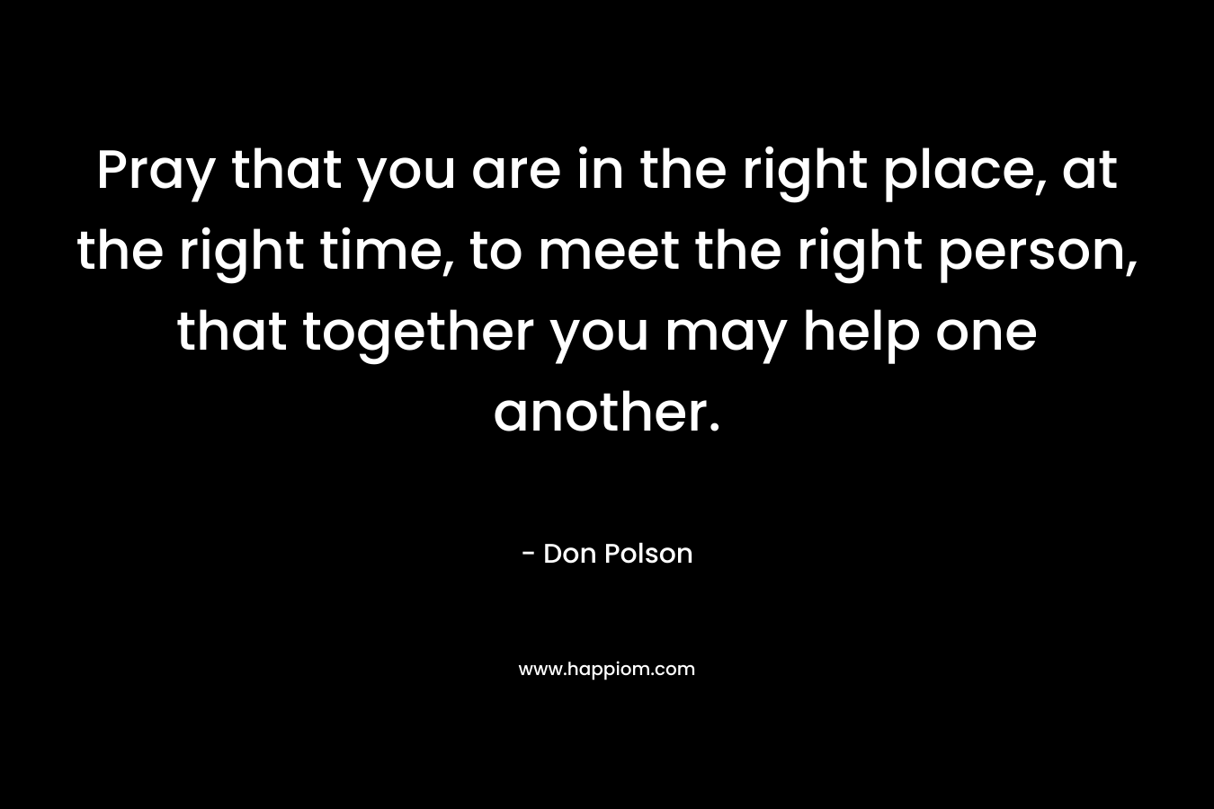 Pray that you are in the right place, at the right time, to meet the right person, that together you may help one another. – Don Polson
