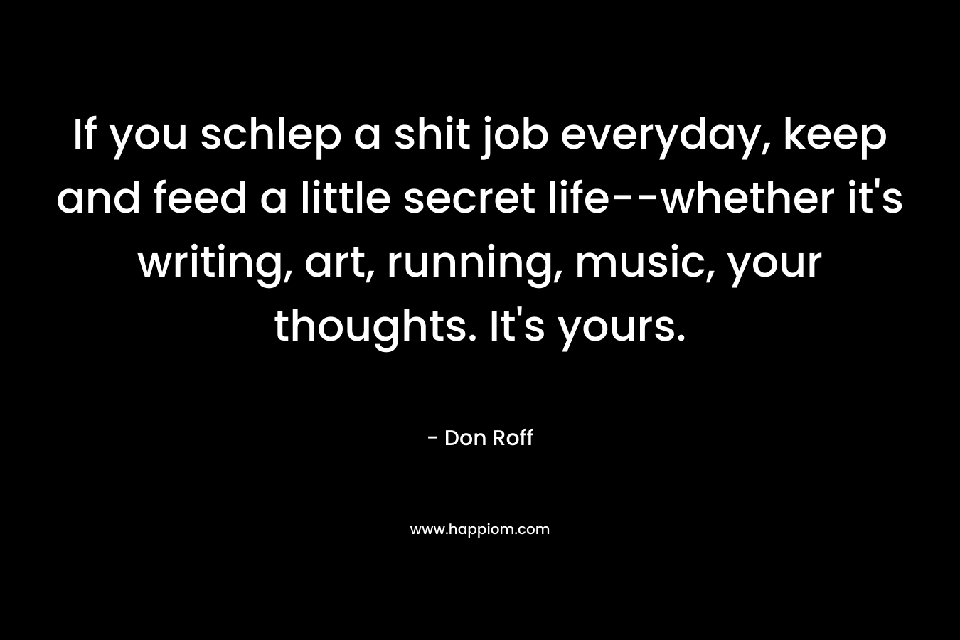 If you schlep a shit job everyday, keep and feed a little secret life--whether it's writing, art, running, music, your thoughts. It's yours.