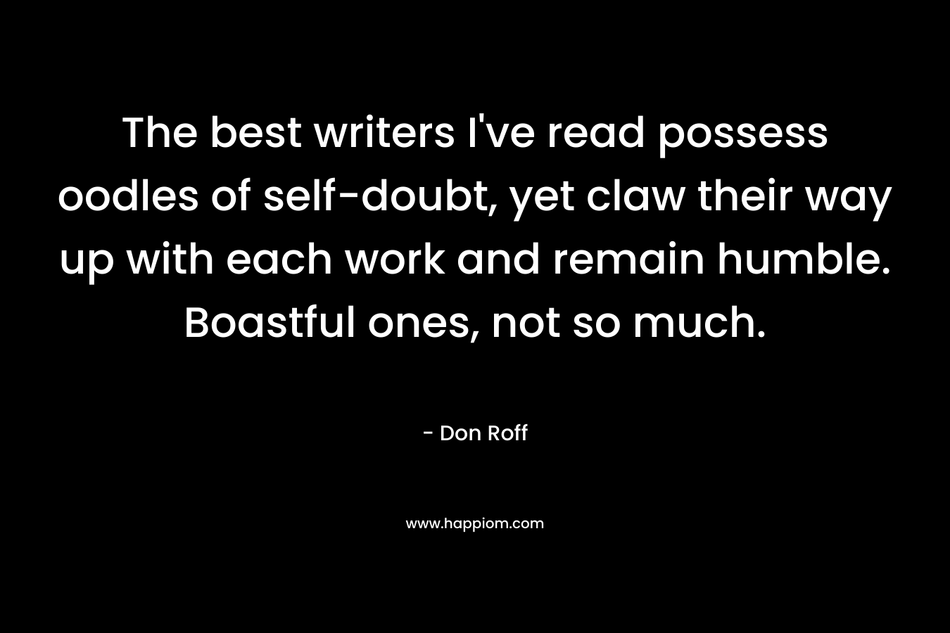 The best writers I've read possess oodles of self-doubt, yet claw their way up with each work and remain humble. Boastful ones, not so much.
