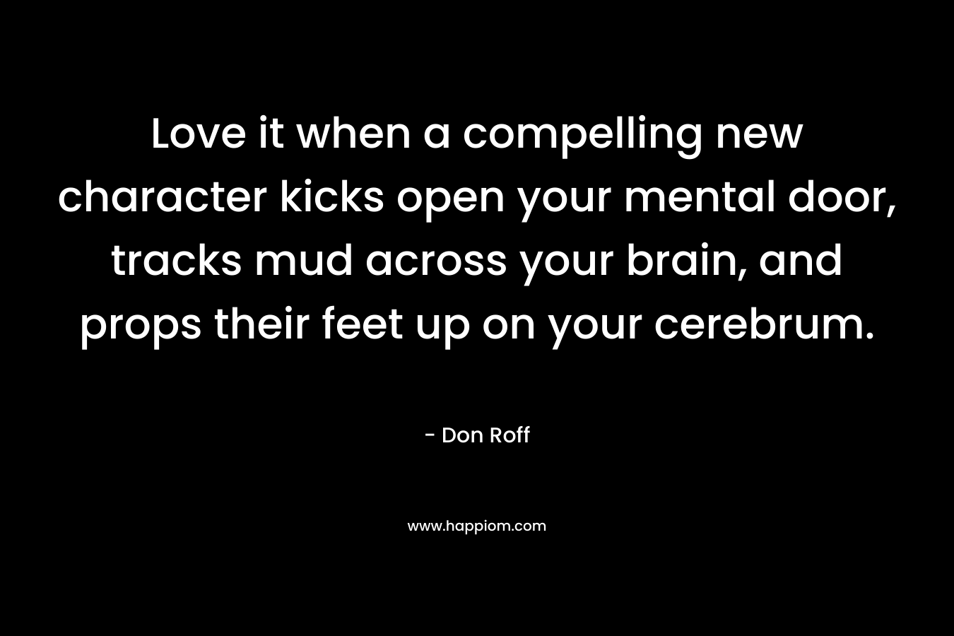 Love it when a compelling new character kicks open your mental door, tracks mud across your brain, and props their feet up on your cerebrum. – Don Roff