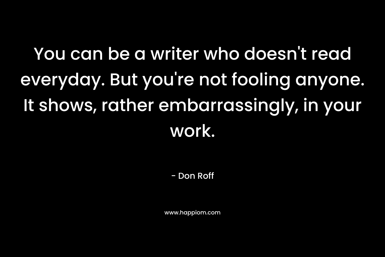 You can be a writer who doesn’t read everyday. But you’re not fooling anyone. It shows, rather embarrassingly, in your work. – Don Roff