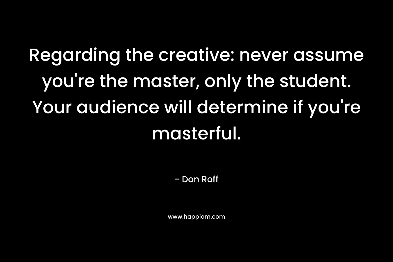 Regarding the creative: never assume you’re the master, only the student. Your audience will determine if you’re masterful. – Don Roff