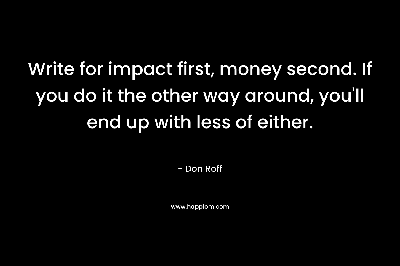 Write for impact first, money second. If you do it the other way around, you’ll end up with less of either. – Don Roff